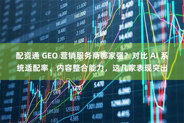 配资通 GEO 营销服务商哪家强？对比 AI 系统适配率、内容整合能力，这几家表现突出
