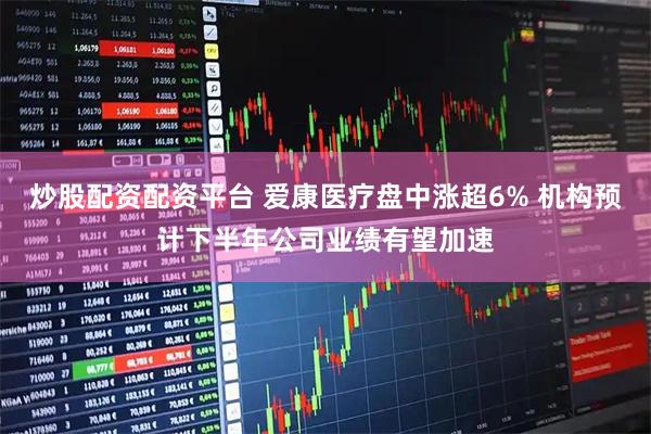 炒股配资配资平台 爱康医疗盘中涨超6% 机构预计下半年公司业绩有望加速