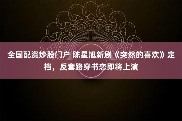 全国配资炒股门户 陈星旭新剧《突然的喜欢》定档，反套路穿书恋即将上演
