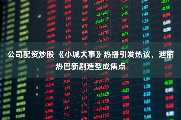 公司配资炒股 《小城大事》热播引发热议，迪丽热巴新剧造型成焦点