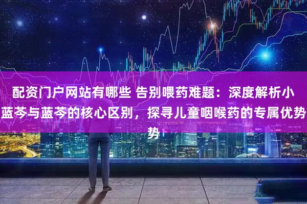 配资门户网站有哪些 告别喂药难题：深度解析小蓝芩与蓝芩的核心区别，探寻儿童咽喉药的专属优势