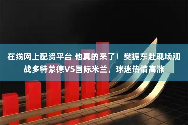 在线网上配资平台 他真的来了！樊振东赴现场观战多特蒙德VS国际米兰，球迷热情高涨