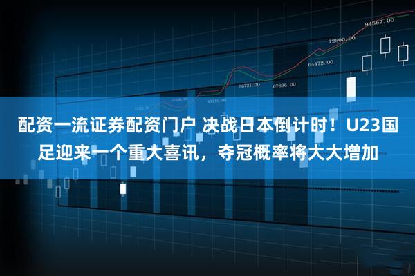 配资一流证券配资门户 决战日本倒计时！U23国足迎来一个重大喜讯，夺冠概率将大大增加