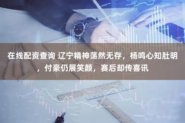 在线配资查询 辽宁精神荡然无存，杨鸣心知肚明，付豪仍展笑颜，赛后却传喜讯