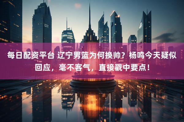 每日配资平台 辽宁男篮为何换帅？杨鸣今天疑似回应，毫不客气，直接戳中要点！
