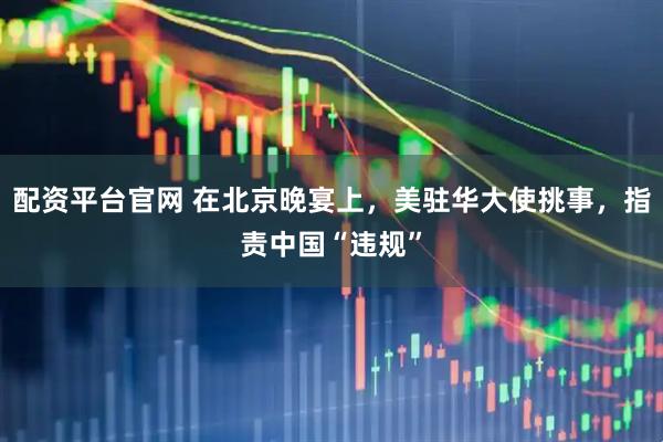 配资平台官网 在北京晚宴上，美驻华大使挑事，指责中国“违规”