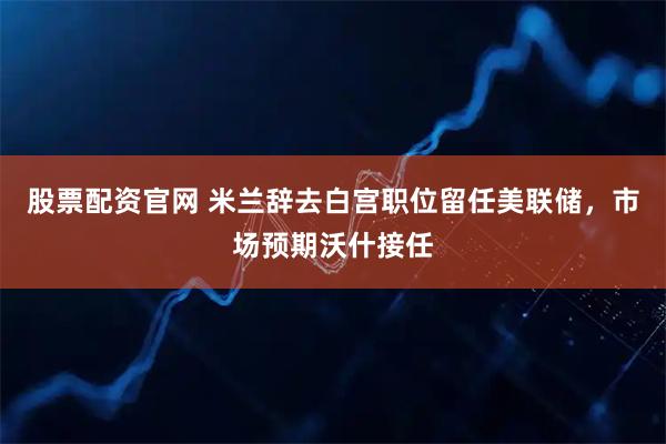 股票配资官网 米兰辞去白宫职位留任美联储，市场预期沃什接任