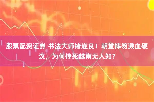 股票配资证券 书法大师褚遂良！朝堂摔笏溅血硬汉，为何惨死越南无人知？