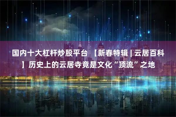 国内十大杠杆炒股平台 【新春特辑 | 云居百科】历史上的云居寺竟是文化“顶流”之地