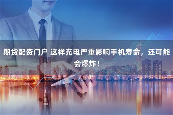 期货配资门户 这样充电严重影响手机寿命，还可能会爆炸！