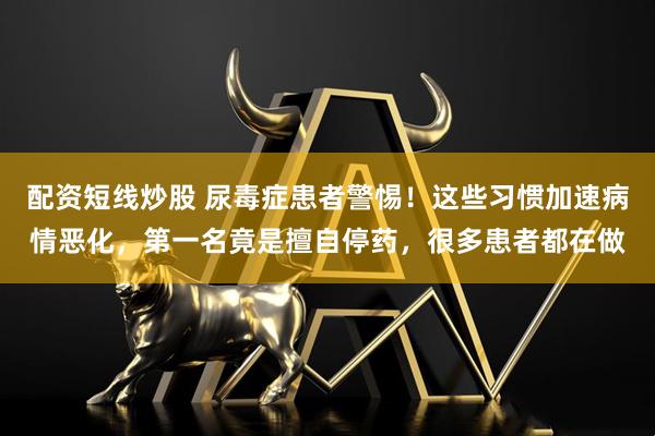 配资短线炒股 尿毒症患者警惕！这些习惯加速病情恶化，第一名竟是擅自停药，很多患者都在做