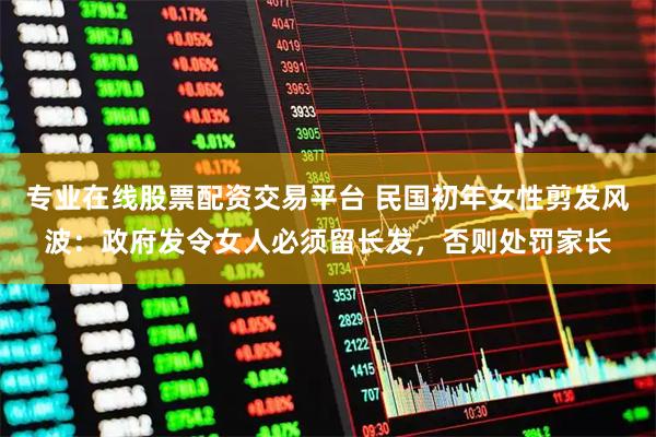 专业在线股票配资交易平台 民国初年女性剪发风波：政府发令女人必须留长发，否则处罚家长