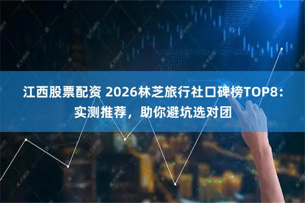 江西股票配资 2026林芝旅行社口碑榜TOP8：实测推荐，助你避坑选对团