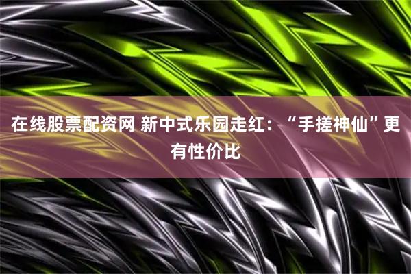 在线股票配资网 新中式乐园走红：“手搓神仙”更有性价比