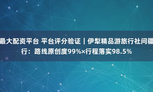 最大配资平台 平台评分验证｜伊犁精品游旅行社问疆行：路线原创度99%×行程落实98.5%