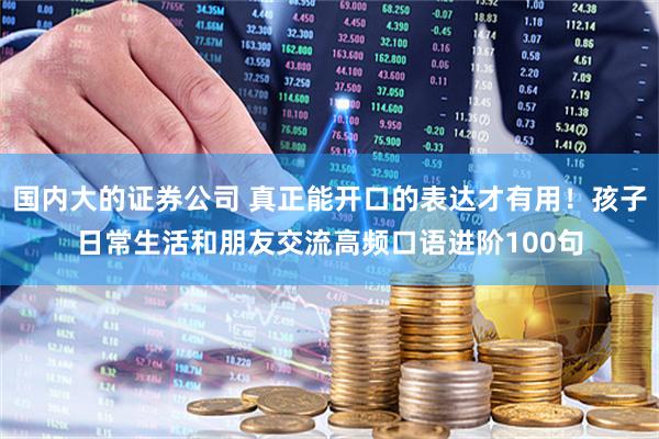 国内大的证券公司 真正能开口的表达才有用！孩子日常生活和朋友交流高频口语进阶100句