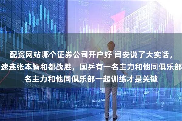 配资网站哪个证券公司开户好 闫安说了大实话，弗朗西斯科涨球迅速连张本智和都战胜，国乒有一名主力和他同俱乐部一起训练才是关键