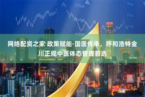 网络配资之家 政策赋能·国医传承，呼和浩特金川正规中医体态管理首选