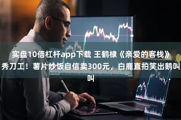 实盘10倍杠杆app下载 王鹤棣《亲爱的客栈》秀刀工！薯片炒饭自信卖300元，白鹿直拍笑出鹅叫