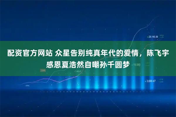 配资官方网站 众星告别纯真年代的爱情，陈飞宇感恩夏浩然自嘲孙千圆梦
