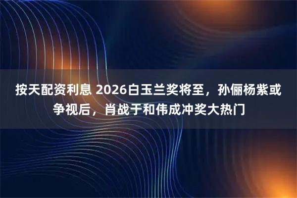 按天配资利息 2026白玉兰奖将至，孙俪杨紫或争视后，肖战于和伟成冲奖大热门