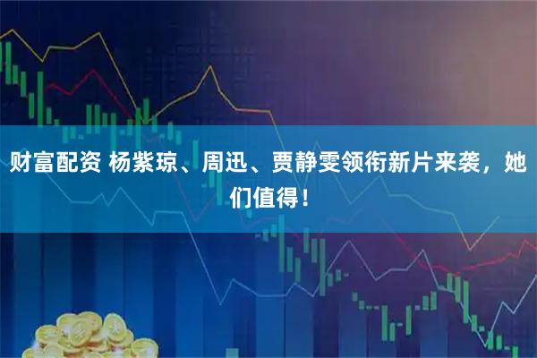 财富配资 杨紫琼、周迅、贾静雯领衔新片来袭，她们值得！