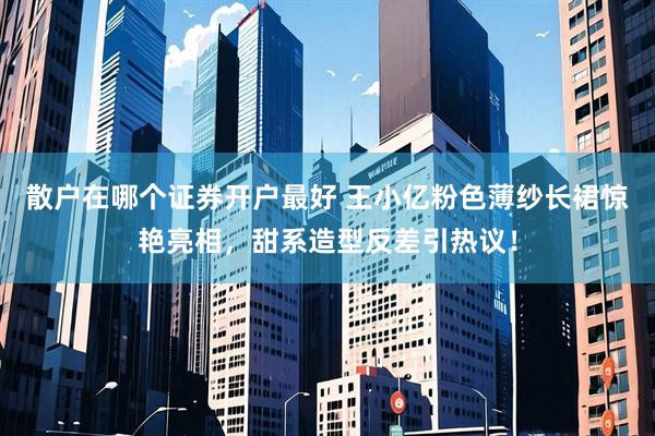 散户在哪个证券开户最好 王小亿粉色薄纱长裙惊艳亮相，甜系造型反差引热议！