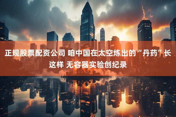正规股票配资公司 咱中国在太空炼出的“丹药”长这样 无容器实验创纪录
