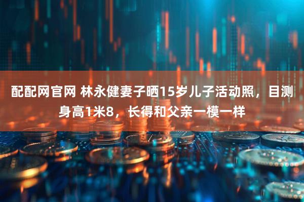配配网官网 林永健妻子晒15岁儿子活动照，目测身高1米8，长得和父亲一模一样
