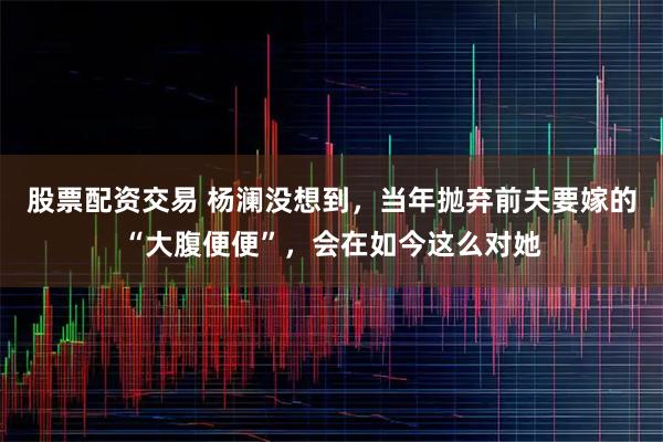 股票配资交易 杨澜没想到，当年抛弃前夫要嫁的“大腹便便”，会在如今这么对她