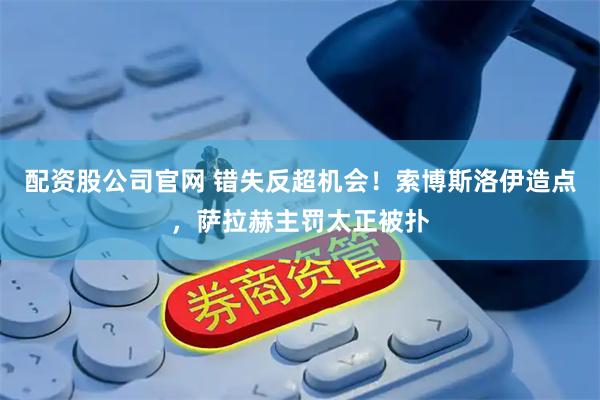 配资股公司官网 错失反超机会！索博斯洛伊造点，萨拉赫主罚太正被扑