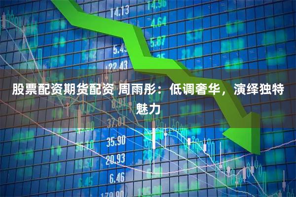 股票配资期货配资 周雨彤：低调奢华，演绎独特魅力