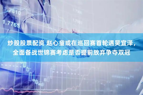 炒股股票配资 赵心童或在巡回赛首轮遇吴宜泽，全面备战世锦赛考虑是否提前放弃争夺双冠