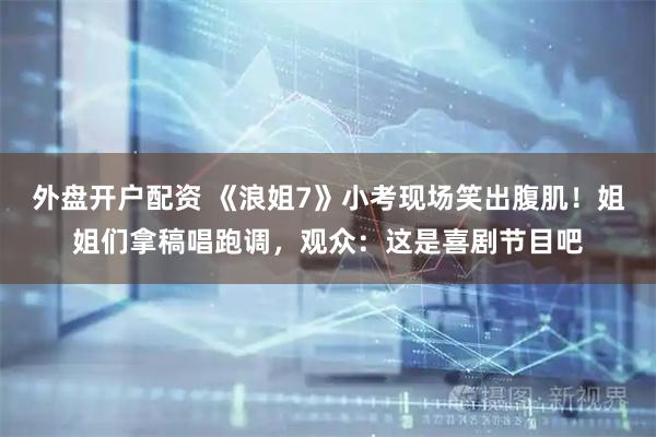 外盘开户配资 《浪姐7》小考现场笑出腹肌！姐姐们拿稿唱跑调，观众：这是喜剧节目吧