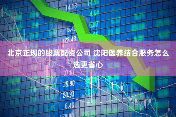 北京正规的股票配资公司 沈阳医养结合服务怎么选更省心