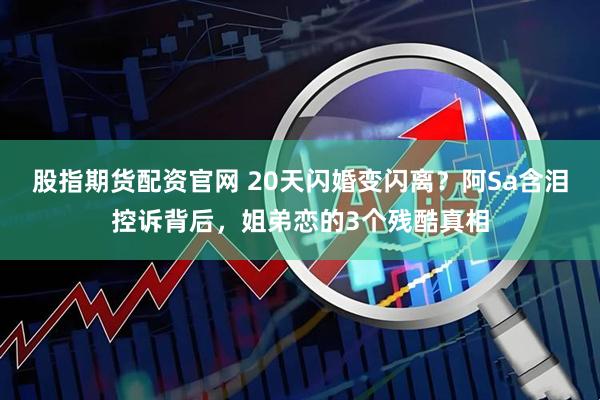 股指期货配资官网 20天闪婚变闪离？阿Sa含泪控诉背后，姐弟恋的3个残酷真相