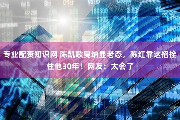专业配资知识网 陈凯歌戛纳显老态，陈红靠这招拴住他30年！网友：太会了