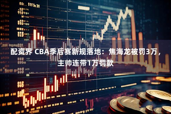 配资界 CBA季后赛新规落地：焦海龙被罚3万，主帅连带1万罚款