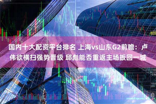 国内十大配资平台排名 上海vs山东G2前瞻：卢伟欲横扫强势晋级 邱彪能否重返主场扳回一城