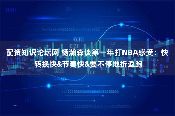 配资知识论坛网 杨瀚森谈第一年打NBA感受：快 转换快&节奏快&要不停地折返跑