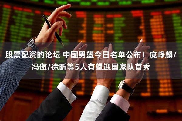 股票配资的论坛 中国男篮今日名单公布！庞峥麟/冯傲/徐昕等5人有望迎国家队首秀