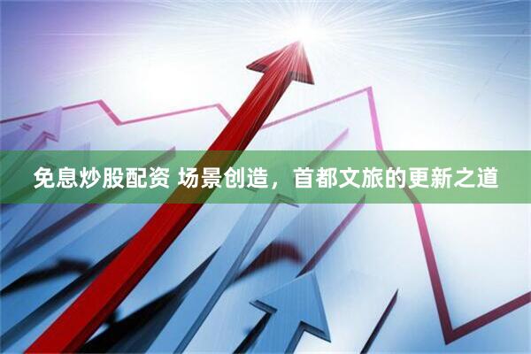 免息炒股配资 场景创造，首都文旅的更新之道