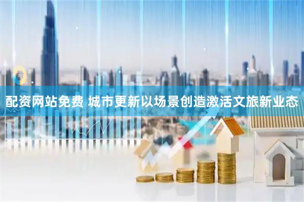 配资网站免费 城市更新以场景创造激活文旅新业态
