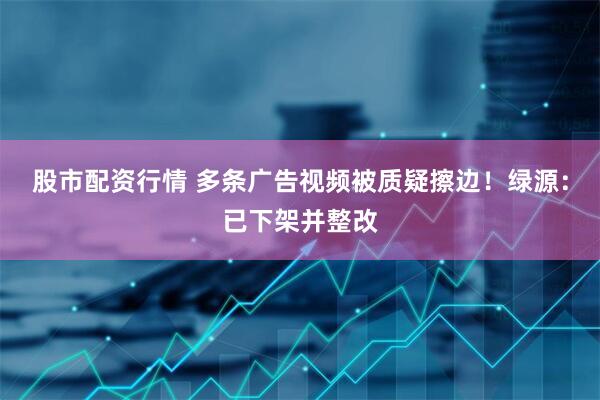 股市配资行情 多条广告视频被质疑擦边！绿源：已下架并整改