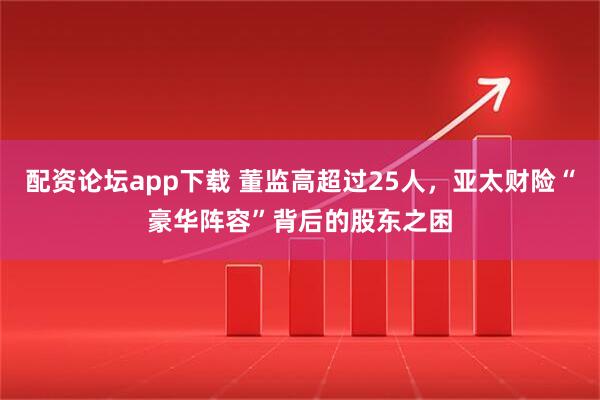 配资论坛app下载 董监高超过25人，亚太财险“豪华阵容”背后的股东之困