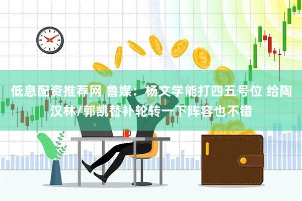 低息配资推荐网 鲁媒：杨文学能打四五号位 给陶汉林/郭凯替补轮转一下阵容也不错