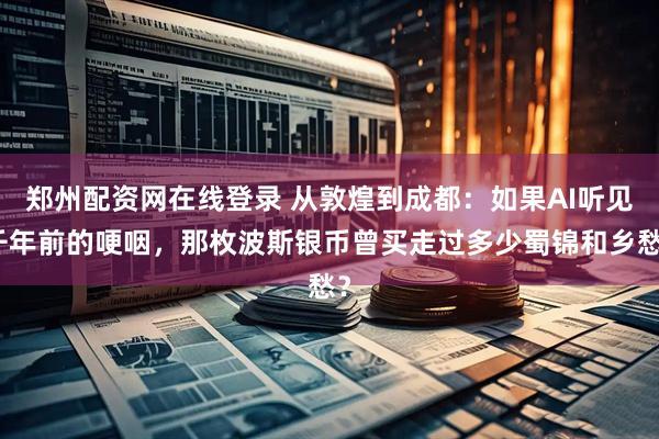 郑州配资网在线登录 从敦煌到成都：如果AI听见千年前的哽咽，那枚波斯银币曾买走过多少蜀锦和乡愁？