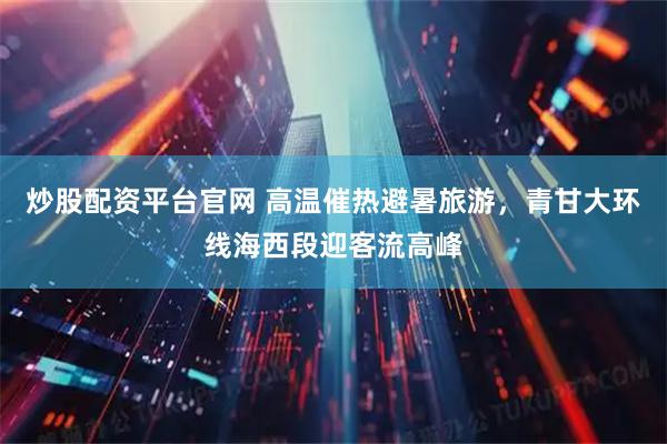 炒股配资平台官网 高温催热避暑旅游，青甘大环线海西段迎客流高峰